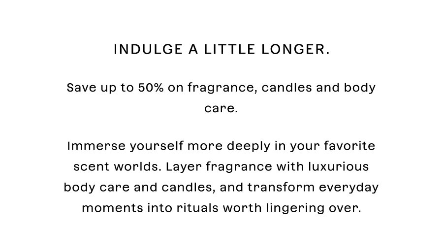 Indulge a little longer. Save **up to 50%** on candles, fragrances and body care.   Immerse yourself more deeply in your favorite scent worlds. Layer fragrance with luxurious body care and candles, and transform everyday moments into rituals worth lingering over.
