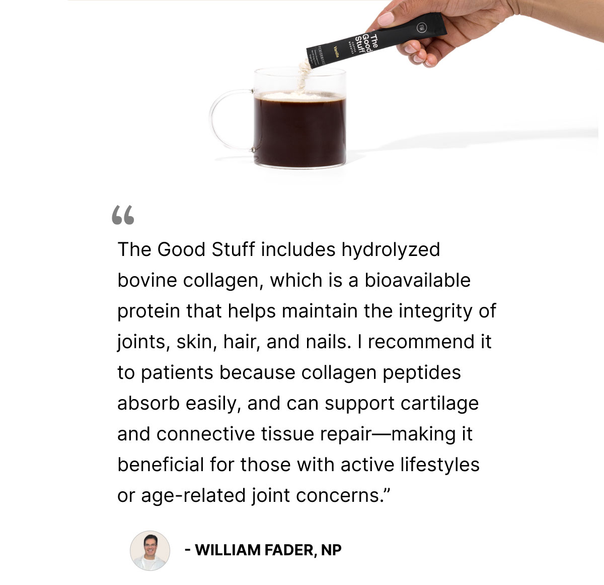 The Good Stuff includes hydrolyzed bovine collagen, which is a bioavailable protein that helps maintain the integrity of joints, skin, hair, and nails. I recommend it to patients because collagen peptides absorb easily, and can support cartilage and connective tissue repair—making it beneficial for those with active lifestyles or age-related joint concerns.”