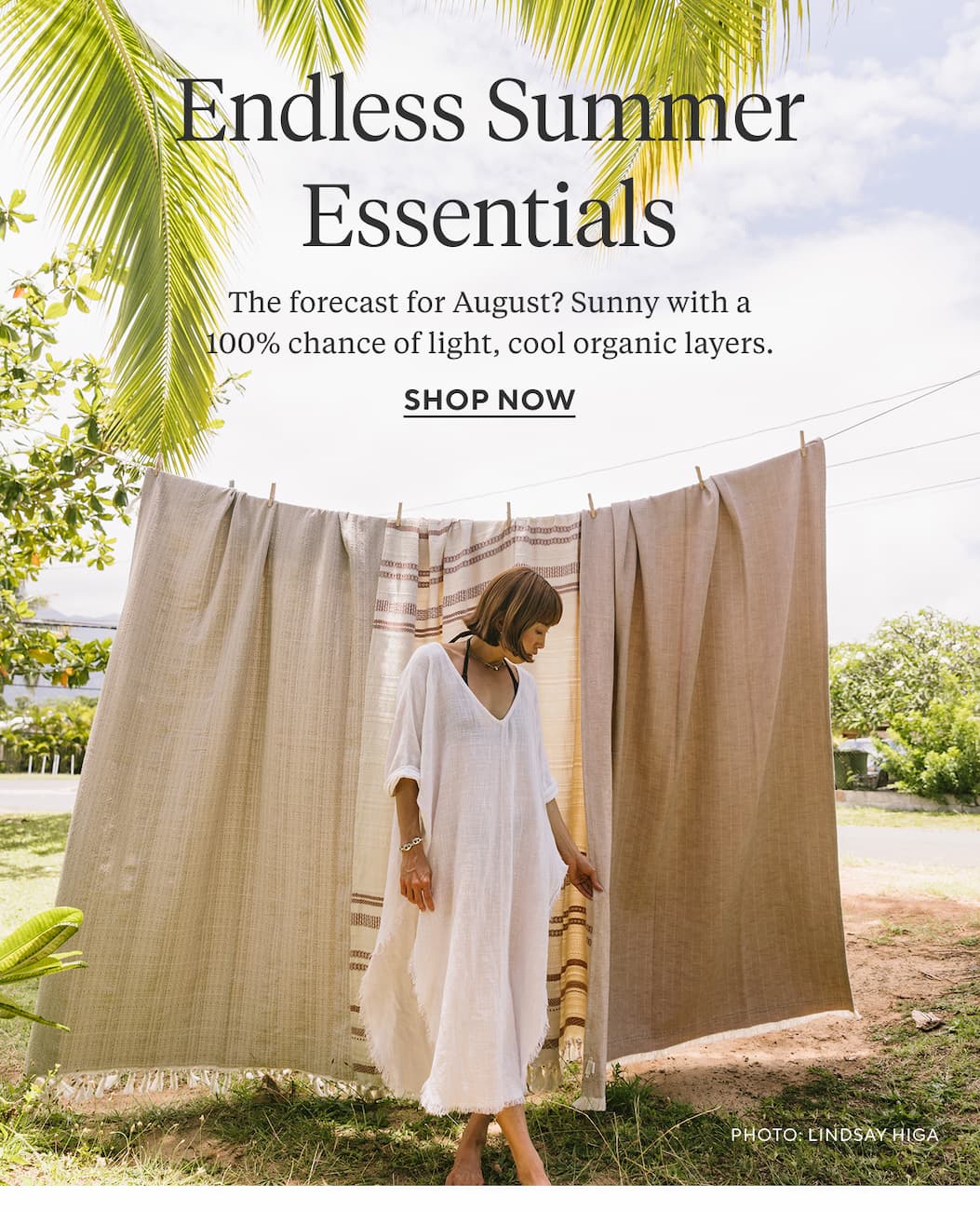 ENDLESS SUMMER ESSENTIALS The forecast for August? Sunny with a 100% chance of light, cool organic layers.  Shop Now >