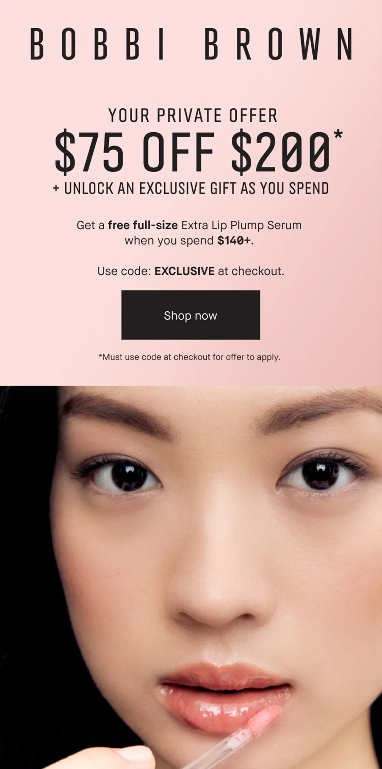 BOBBI BROWN | YOUR PRIVATE OFFER | $75 OFF $200* | + UNLOCK AN EXCLUSIVE GIFT AS YOU SPEND | Get a free full-size Extra Lip Plump Serum when you spend $140+. | Use code: EXCLUSIVE at checkout. | Shop now | *Must use code at checkout for offer to apply.