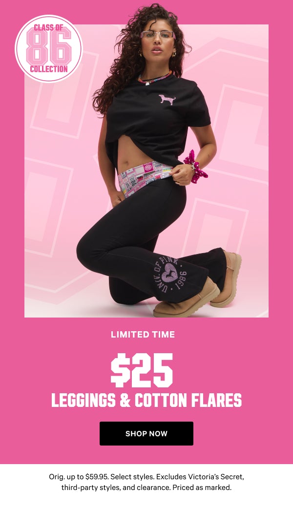 [Limited Time]    Class of ‘86 Collection    $25 Leggings & Cotton Flares    Orig. up to $59.95. Select styles. Excludes Victoria’s Secret, third-party styles, and clearance. Priced as marked.    Shop Now >