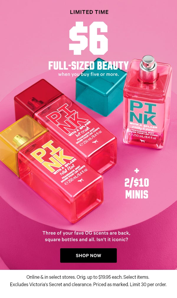 [Limited Time]   $6 Full-Sized Beauty    when you buy five or more.    + 2/$10 Minis    Three of your fave OG scents are back, square bottles and all. Isn't it iconic?  Orig. up to $19.95 each. Select items. Excludes Victoria’s Secret and clearance. Priced as marked. Limit 30 per order.    Shop Now >