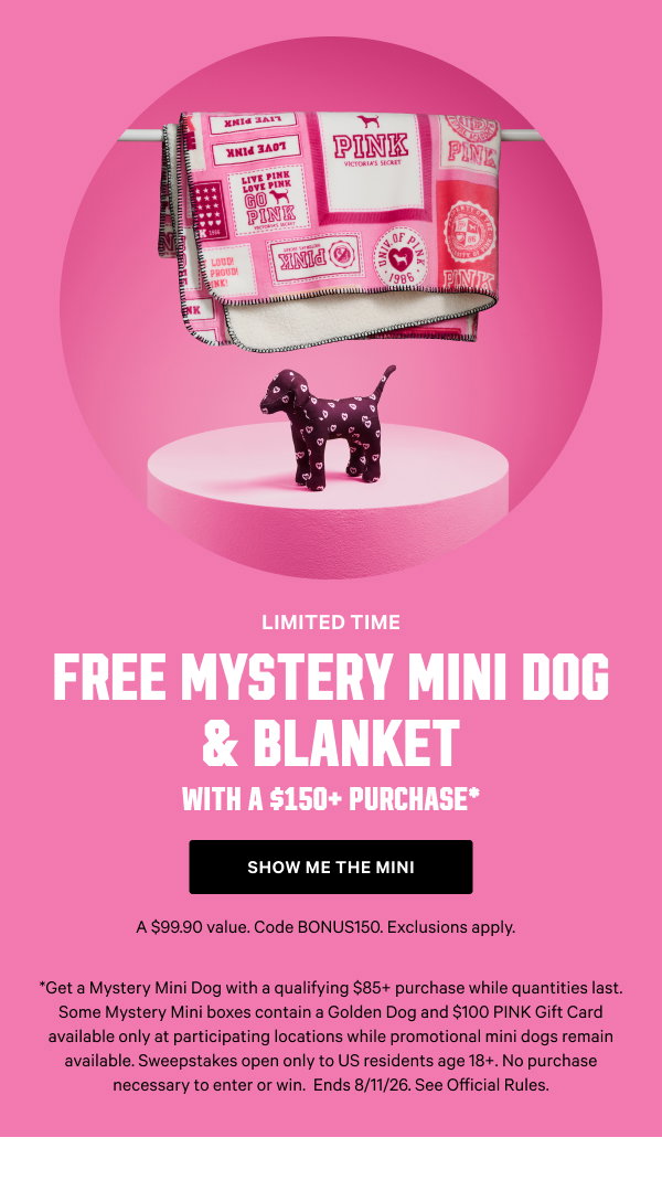 [Limited Time]     Free Mystery Mini Dog & Blanket     with a $150+ Purchase*     A $99.90 value. Code BONUS150. Exclusions apply.      Show Me the Mini >       [speech bubble]    The Golden Girlie    I'm only in stores and come with a $100 gift card      *Get a Mystery Mini Dog with a qualifying $85+ purchase while quantities last. Some Mystery Mini boxes contain a Golden Dog and $100 PINK Gift Card available only at participating locations while promotional mini dogs remain available. Sweepstakes open only to US residents age 18+. No purchase necessary to enter or win.  Ends 8/11/26.
