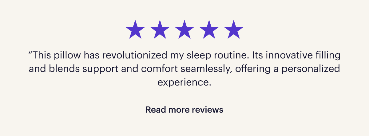 Five stars. “This pillow has revolutionized my sleep routine. Its innovative filling and blends support and comfort seamlessly, offering a personalized experience.”  Read more reviews