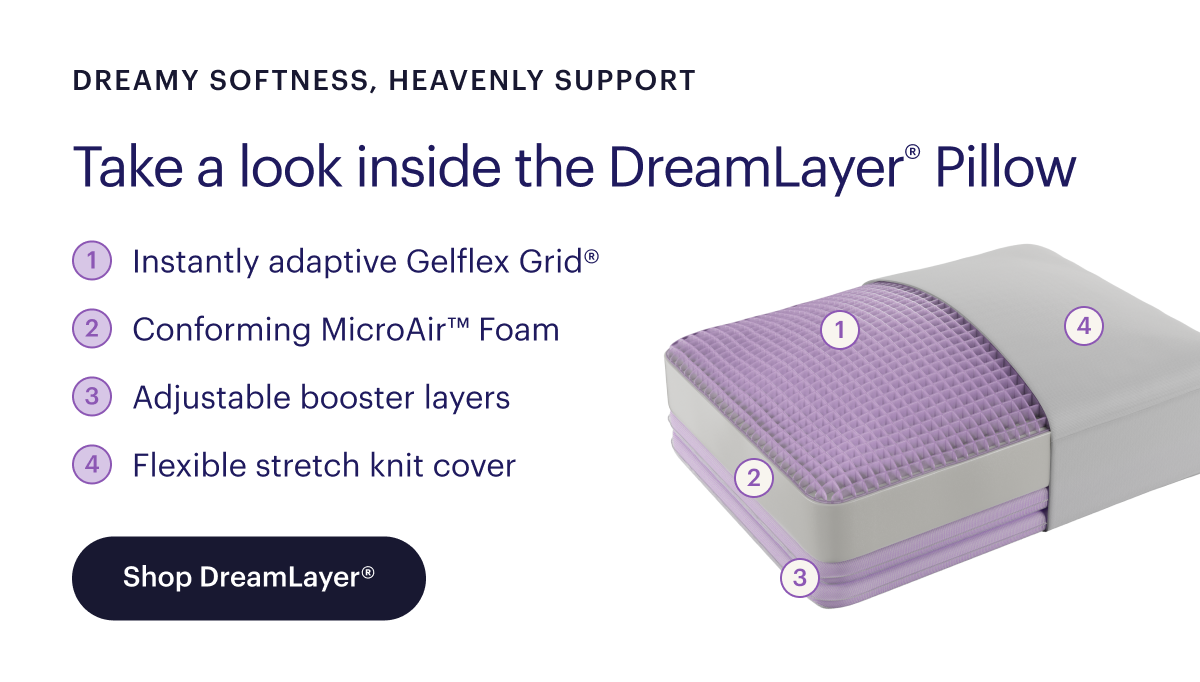 Dreamy softness, heavenly support  Take a look inside the DreamLayer® Pillow  Instantly adaptive Gelflex Grid® Conforming MicroAir™ Foam Adjustable booster layers Flexible stretch knit cover  Shop DreamLayer®