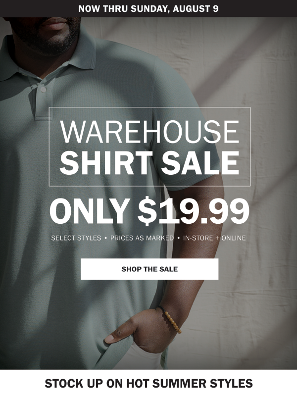 NOW THRU SUNDAY, AUGUST 9. WAREHOUSE SHIRT SALE. ONLY $19.99. SELECT STYLES • PRICES AS MARKED • IN-STORE + ONLINE. SHOP THE SALE. STOCK UP ON HOT SUMMER STYLES