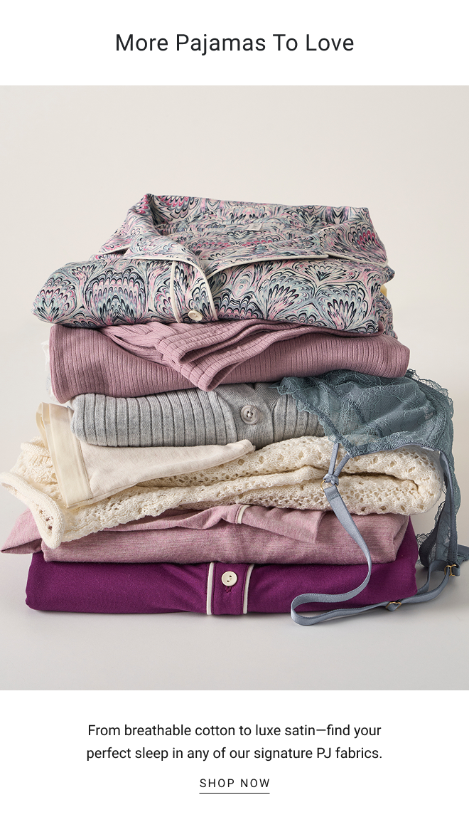 More pajamas to love From breathable cotton to luxe satin—find your perfect sleep in any of our signature PJ fabrics. SHOP now