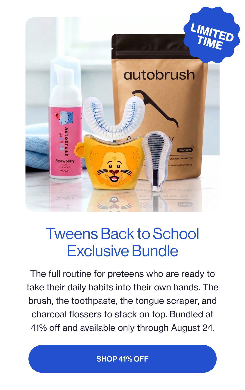 limited time Tweens Back to School Exclusive Bundle The full routine for preteens who are ready to take their daily habits into their own hands. The brush, the toothpaste, the tongue scraper, and charcoal flossers to stack on top. Bundled at 41% off and available only through August 24. SHOP 41% OFF