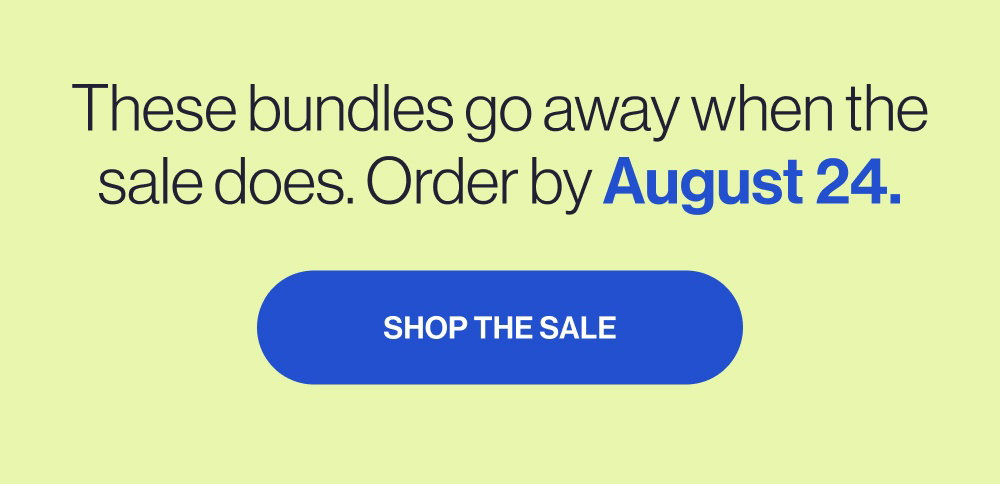These bundles go away when the sale does. Order by August 24. SHOP THE SALE