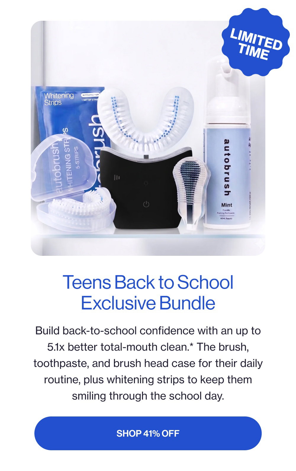 limited time Teens Back to School Exclusive Bundle Build back-to-school confidence with an up to 5.1x better total-mouth clean.* The brush, toothpaste, and brush head case for their daily routine, plus whitening strips to keep them smiling through the school day. SHOP 41% OFF