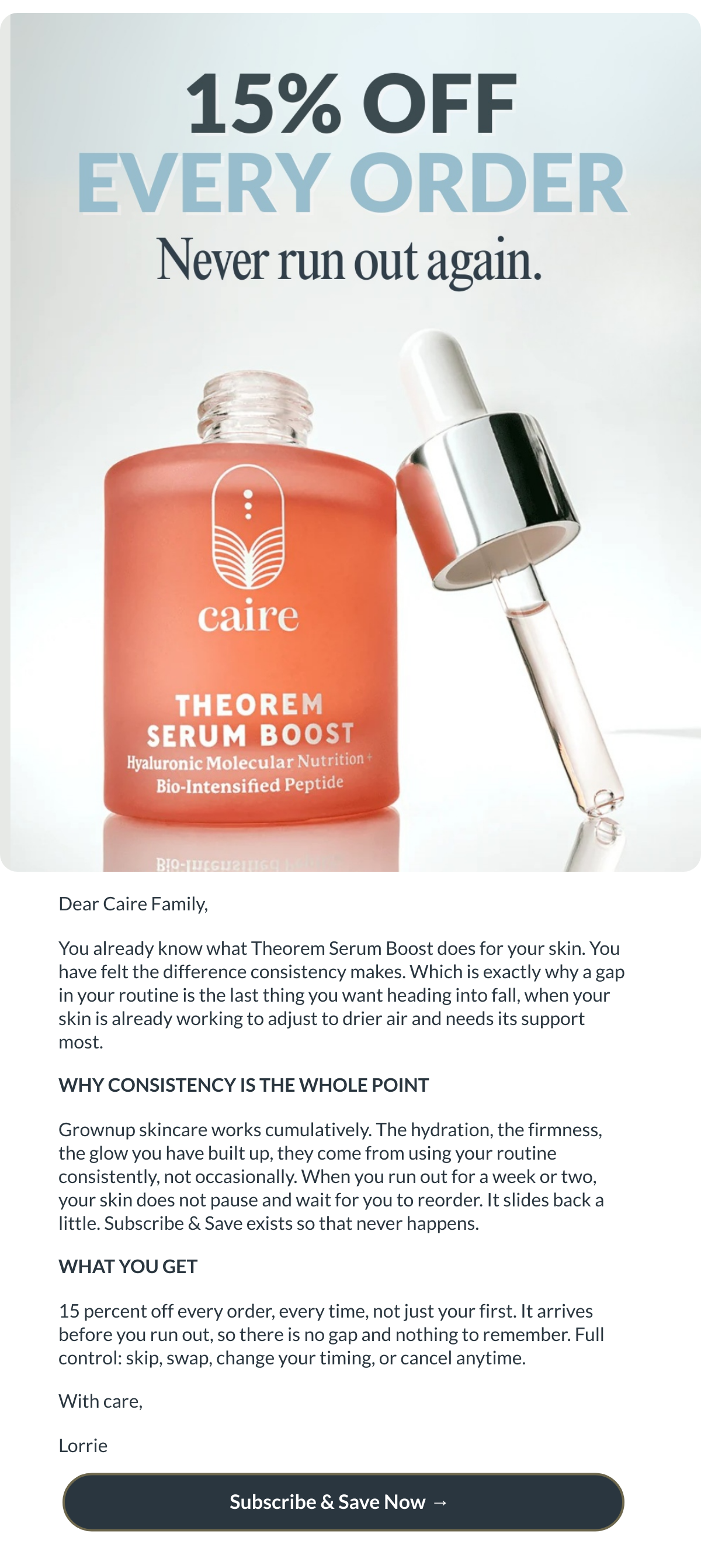  Dear Caire Family,You already know what Theorem Serum Boost does for your skin. You have felt the difference consistency makes. Which is exactly why a gap in your routine is the last thing you want heading into fall, when your skin is already working to adjust to drier air and needs its support most.WHY CONSISTENCY IS THE WHOLE POINTGrownup skincare works cumulatively. The hydration, the firmness, the glow you have built up, they come from using your routine consistently, not occasionally. When you run out for a week or two, your skin does not pause and wait for you to reorder. It slides back a little. Subscribe amp; Save exists so that never happens.WHAT YOU GET15 percent off every order, every time, not just your first. It arrives before you run out, so there is no gap and nothing to remember. Full control: skip, swap, change your timing, or cancel anytime.With care,Lorrie Subscribe amp; Save Now → nbsp;