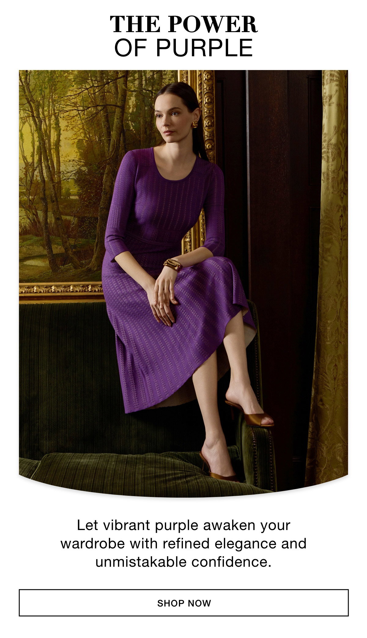 THE POWER  OF PURPLE - Let vibrant purple awaken your wardrobe with refined elegance and unmistakable confidence. SHOP NOW >>