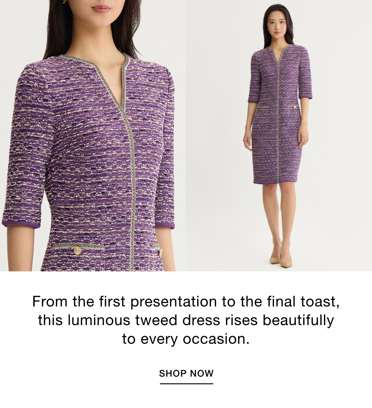 From the first presentation to the final toast, this luminous tweed dress rises beautifully to every occasion. SHOP NOW >>