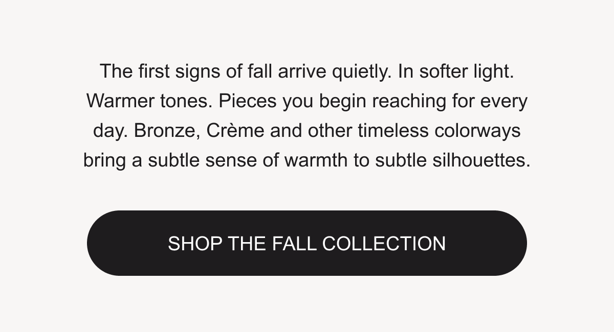 The first signs of fall arrive quietly. Shop the Fall Collection.