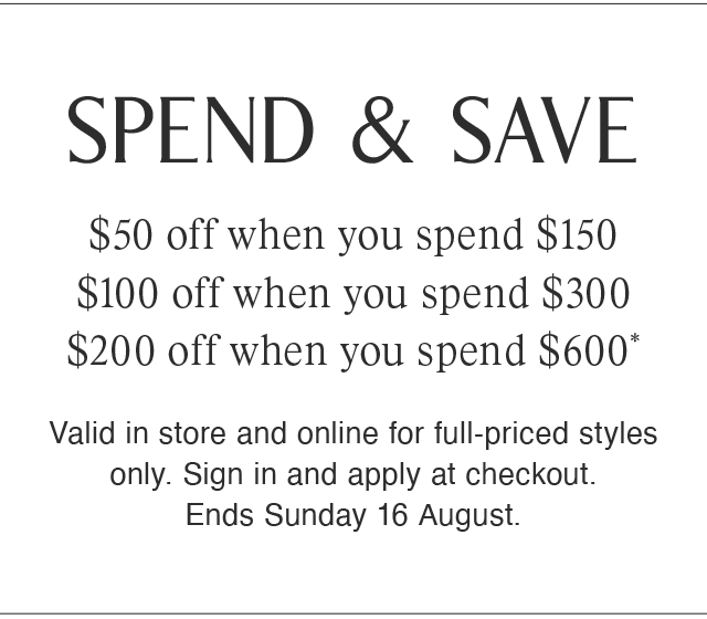 SPEND & SAVE | $50 off when you spend $150 | $100 off when you spend $300 | $200 off when you spend $600* | Valid in store and online for full-priced styles only. Sign in and apply at checkout. Ends Sunday 16 August.