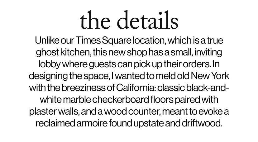 the details - Unlike our Times Square location, which is a true ghost kitchen, this new shop has a small, inviting lobby where guests can pick up their orders. In designing the space, I wanted to meld old New York with the breeziness of California: classic black-and-white marble checkerboard floors paired with plaster walls, and a wood counter, meant to evoke a reclaimed armoire found upstate and driftwood.