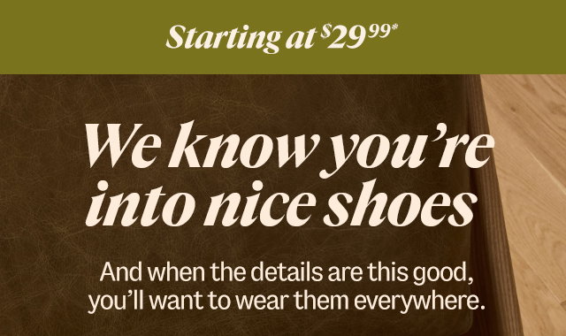 Starting at $29.99* We know you're into nice shoes. And when the details are this good, you’ll want to wear them everywhere.  Shop Shoes