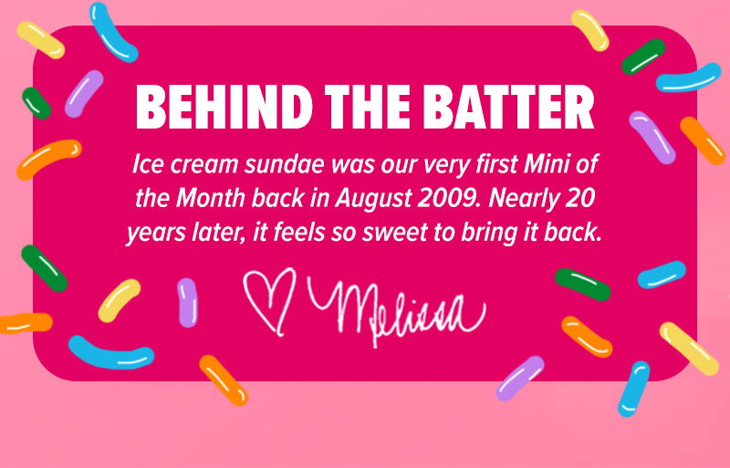 Behind the batter: "Ice cream sundae was our very first Mini of the Month back in August 2009. Nearly 20 years later, it feels so sweet to bring it back." - Melissa