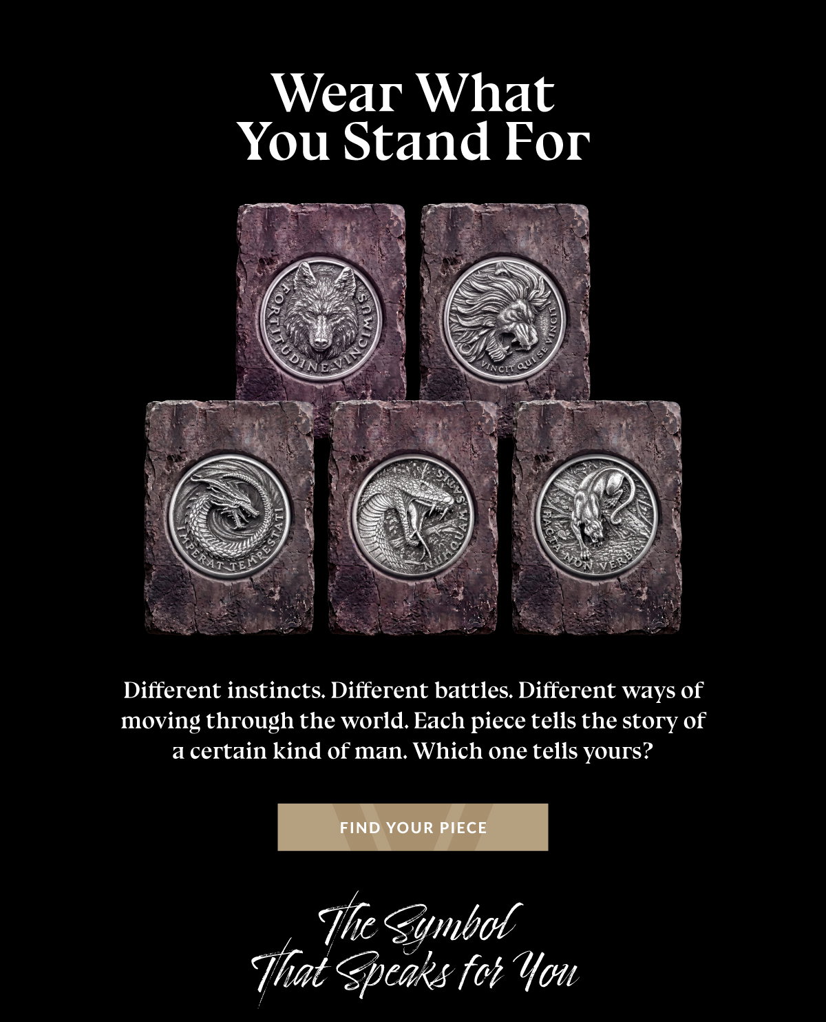 Wear What You Stand For Different instincts. Different battles. Different ways of moving through the wolrd. Each piece tells the story of a certain kind of man. Which tells yours? FIND YOUR PIECE The Symbol That Speaks for You