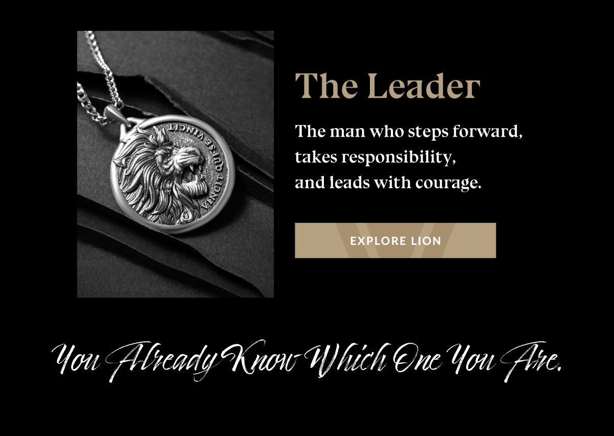 The Leader The man who steps forward, takes responsibility, and leads with courage. EXPLORE LION You Already Know Which One You Are.