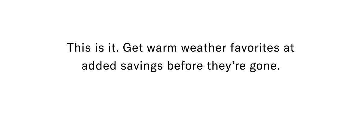 This Is It. Get Warm Weather Favorites At Added Savings Before They're Gone.