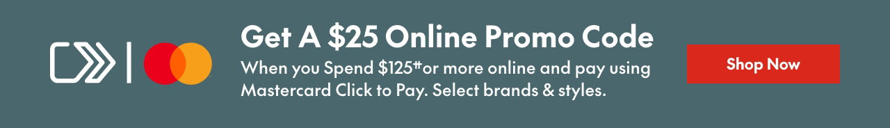 Mastercard Click to Pay Spend & Get
Spend $125†† or more online & get a $25 online promo code towards your next purchase when you pay using Mastercard Click to Pay. Select brands & styles.
