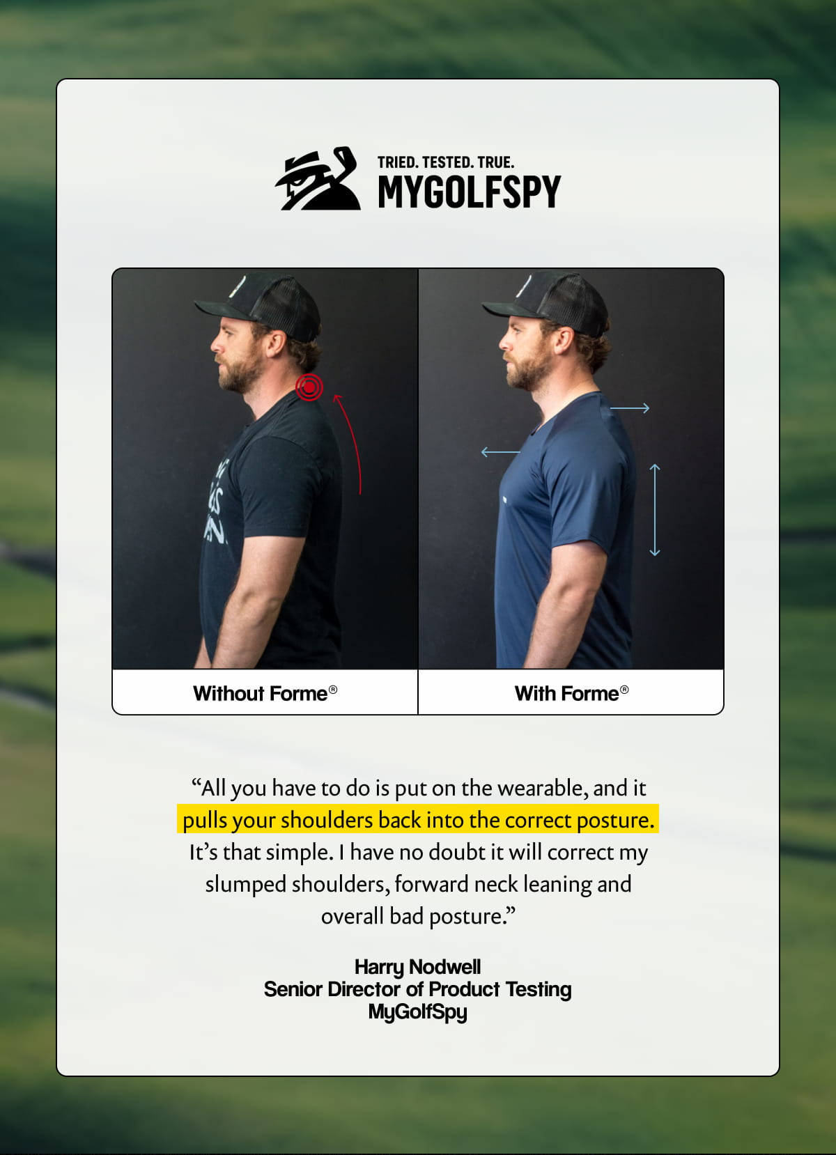 "All you have to do is put on the wearable, and it pulls your shoulders back into the correct posture. It’s that simple. I have no doubt it will correct my slumped shoulders, forward neck leaning and overall bad posture." - Harry Nodwell. Senior Director of Product Testing, MyGolfSpy