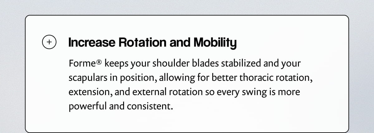 Increase Rotation and Mobility | Forme® keeps your shoulder blades stabilized and your scapulars in position, allowing for better thoracic rotation, extension, and external rotation so every swing is more powerful and consistent.