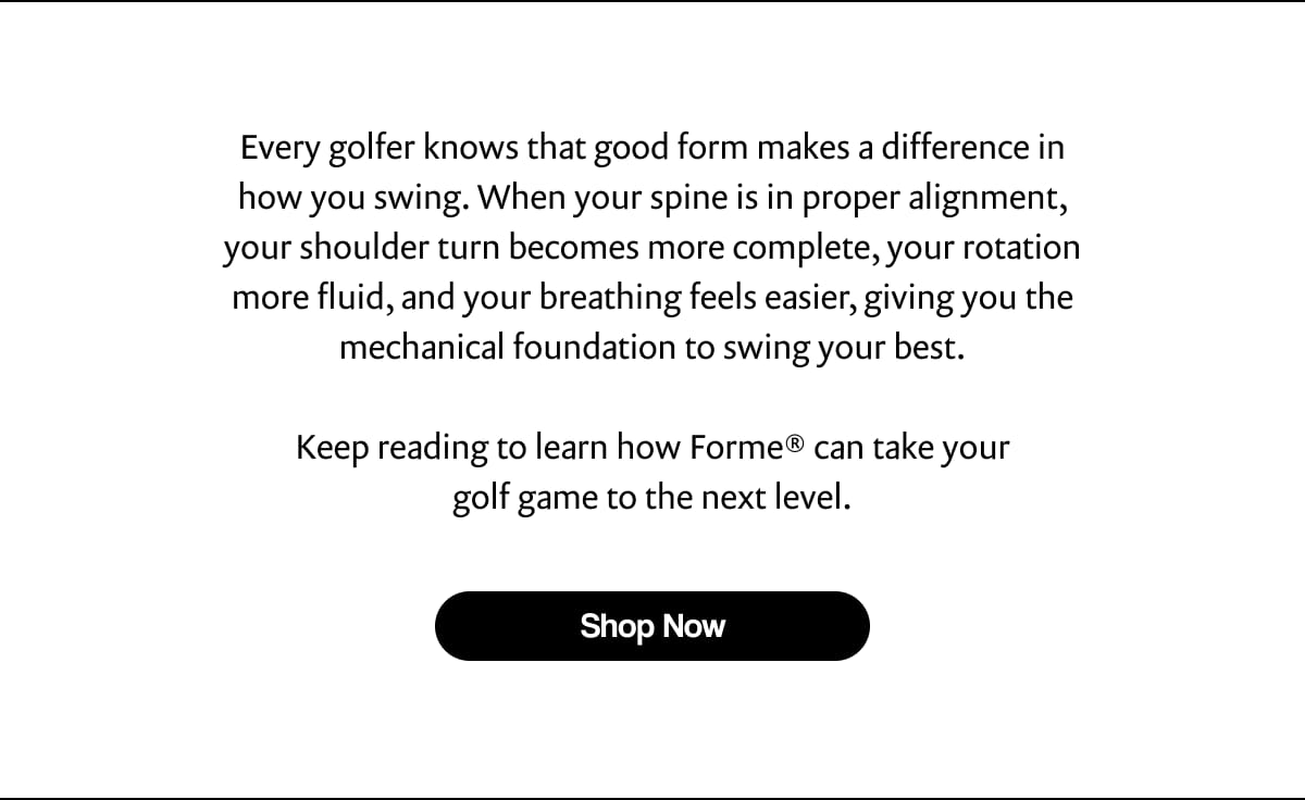 Every golfer knows that good form makes a difference in how you swing. When your spine is in proper alignment, your shoulder turn becomes more complete, your rotation more fluid, and your breathing feels easier, giving you the mechanical foundation to swing your best. Keep reading to learn how Forme® can take your golf game to the next level. | [ Shop Now ]