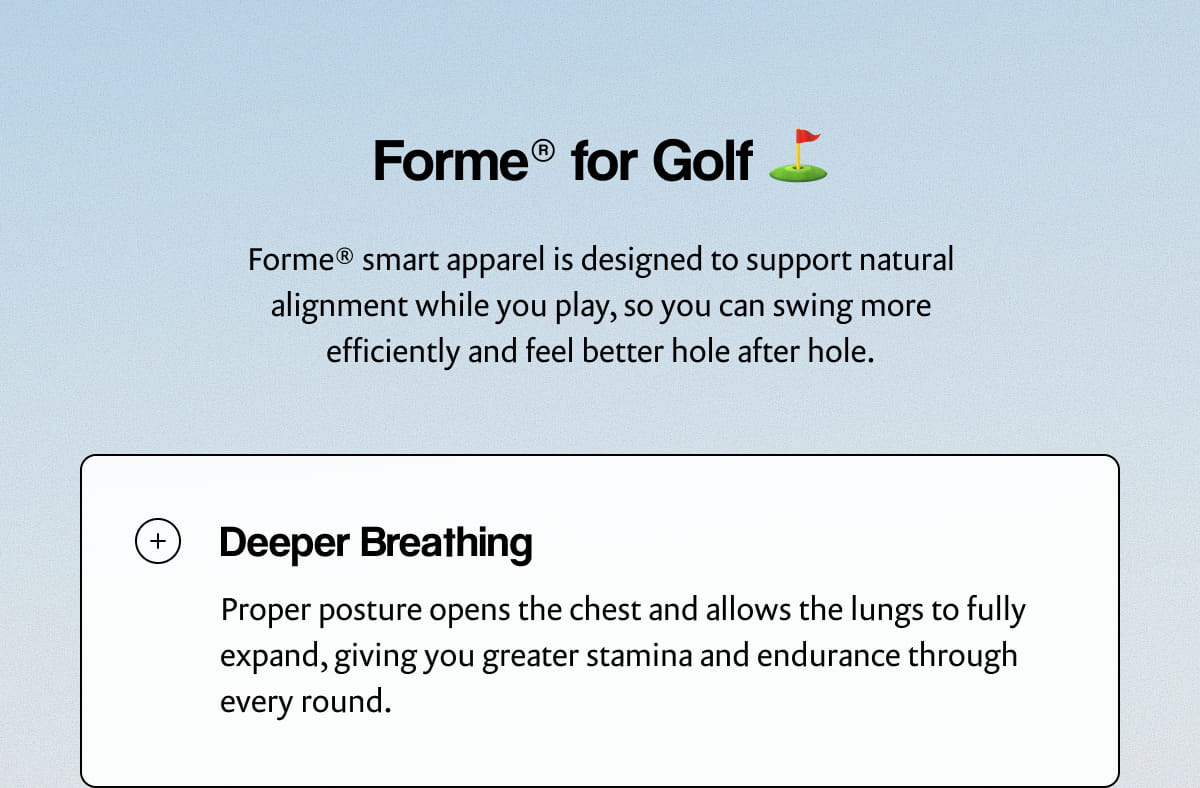 Forme® for Golf | Forme® smart apparel is designed to support natural alignment while you play, so you can swing more efficiently and feel better hole after hole. | Deeper Breathing | Proper posture opens the chest and allows the lungs to fully expand, giving you greater stamina and endurance through every round.