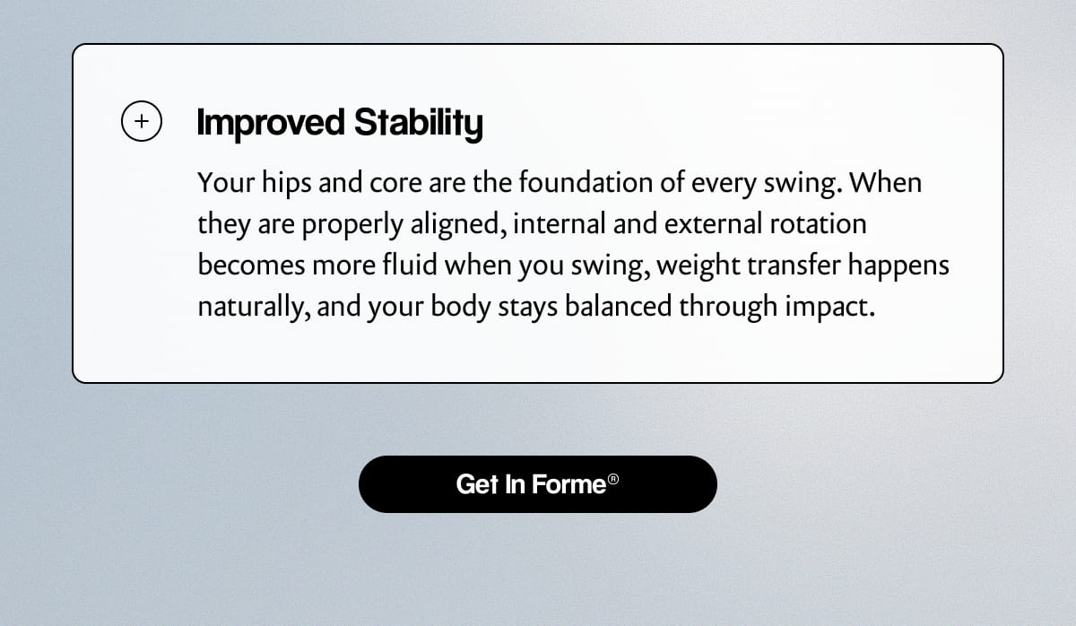 Improved Stability | Your hips and core are the foundation of every swing. When they are properly aligned, internal and external rotation becomes more fluid when you swing, weight transfer happens naturally, and your body stays balanced through impact. | [ Get In Forme® ]