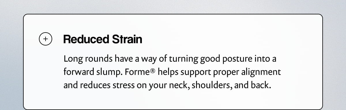 Reduced Strain | Long rounds have a way of turning good posture into a forward slump. Forme® helps support proper alignment and reduces stress on your neck, shoulders, and back.