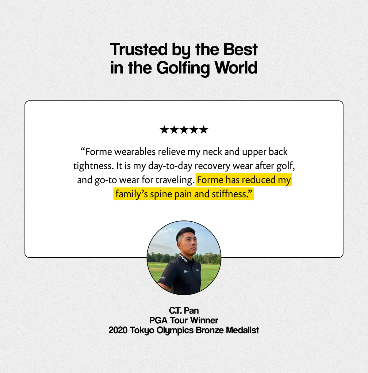 Trusted by the Best in the Golfing World | “Forme wearables relieve my neck and upper back tightness. It is my day-to-day recovery wear after golf, and go-to wear for traveling. Forme has reduced my family’s spine pain and stiffness.” - C.T. Pan PGA Tour Player PGA Tour Winner, 2020 Tokyo Olympics Bronze Medalist