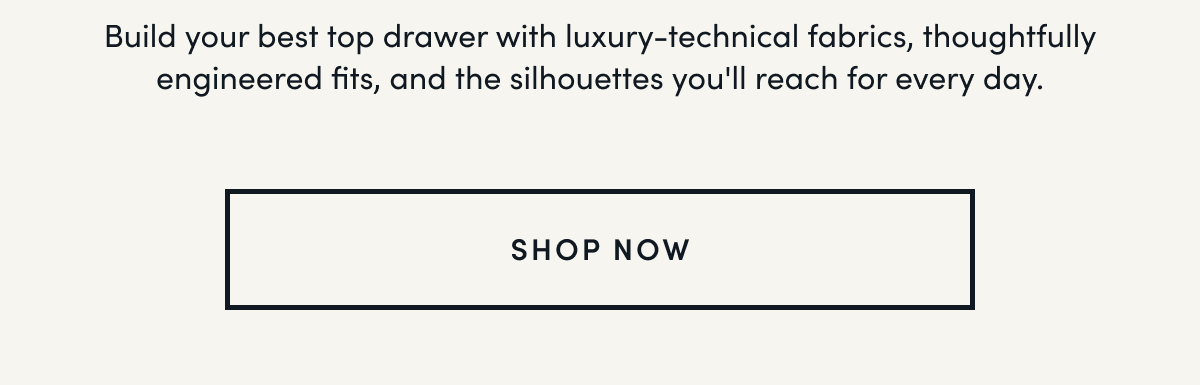 Build your best top drawer with luxury-technical fabrics, thoughtfully engineered fits, and the silhouettes you'll reach for every day.  | SHOP NOW 