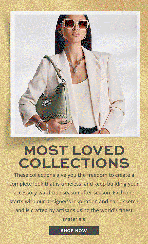 Most Loved Collections - These collections give you the freedom to create a complete look that is timeless, and keep building your accessory wardrobe season after season. Each one starts with our designer's inspiration and hand sketch, and is crafted by artisans using the world's finest materials. - Shop Now