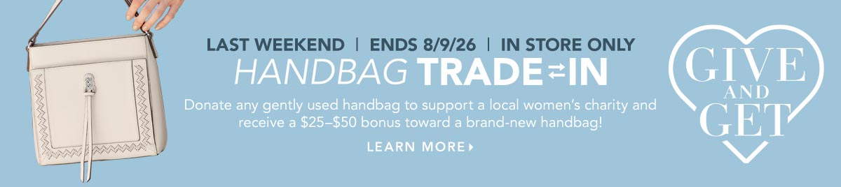 Last Weekend: Ends August Ninth - In-Store Only - Give And Get: Handbag Trade-In - Donate any gently used handbag to support a local women's charity and receive a twenty-five dollar to fifty dollar bonus toward a brand-new handbag! - Learn More