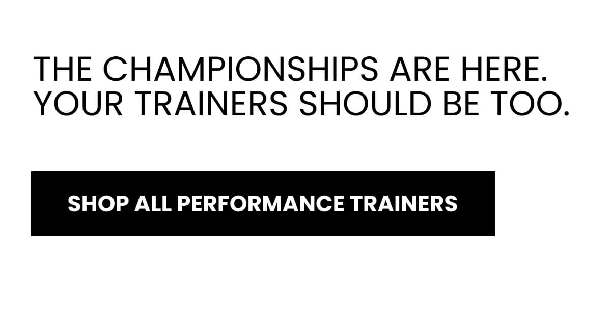 THE CHAMPIONSHIPS ARE HERE. YOUR TRAINERS SHOULD BE TOO.  [SHOP ALL PERFORMANCE TRAINERS]