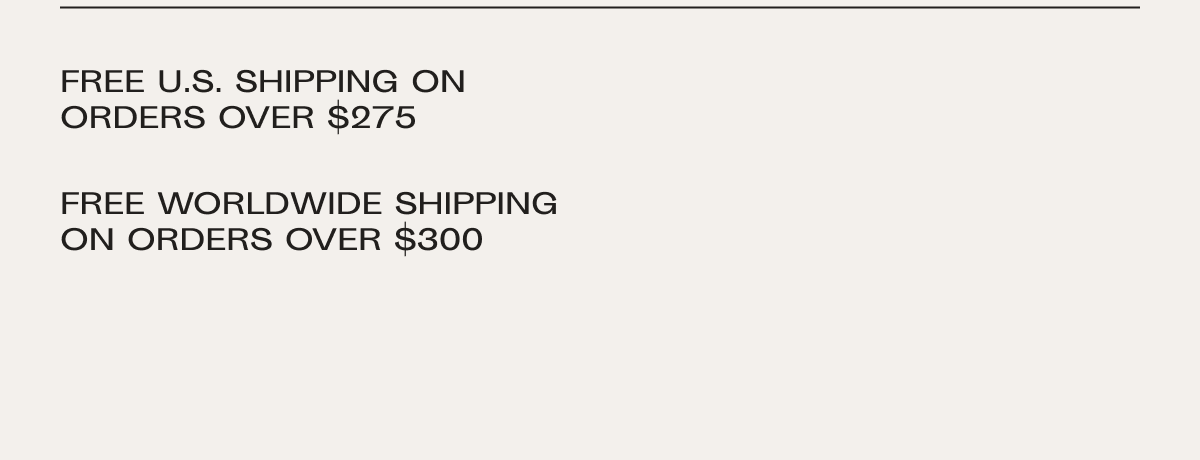 Free US shipping on orders over $275. Free worldwide shipping on orders over $300, duties not included.