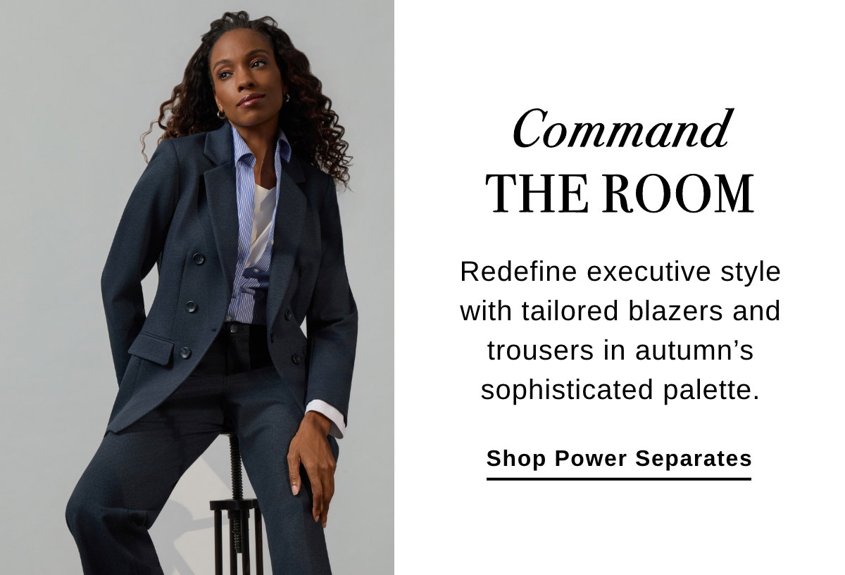 Command THE ROOM Redefine executive style with tailored blazers and trousers in autumn's sophisticated palette. Shop Power Separates >>