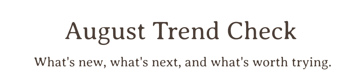 August Trend Check | What's new, what's next, and what's worth trying.