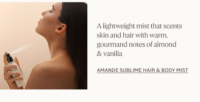 LIGHTWEIGHT AND REFRESHINGLY AIRY, THIS HAIR & BODY MIST DELICATELY SCENTS SKIN AND HAIR WITH THE WARM, GOURMAND NOTES OF ALMOND AND VANILLA.| AMANDE SUBLIME HAIR AND BODY MIST