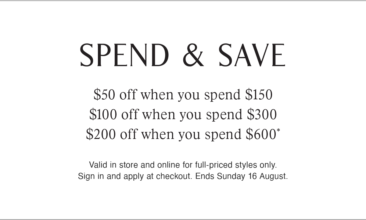 SPEND & SAVE | $50 off when you spend $150 | $100 off when you spend $300 | $200 off when you spend $600* | Valid in store and online for full-priced styles only. Sign in and apply at checkout. Ends Sunday 16 August.
