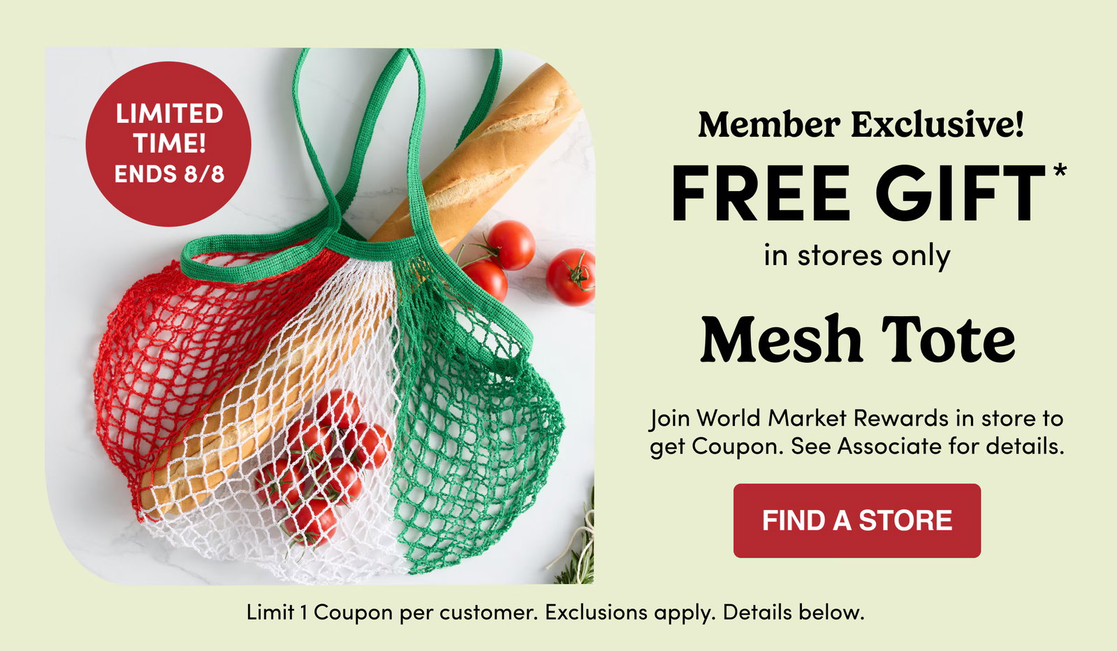 Limited Time! Ends 8/8 Member Exclusive! FREE GIFT* in stores only Mesh Tote Join World Market Rewards in store to get Coupon. See Associate for details. find a store