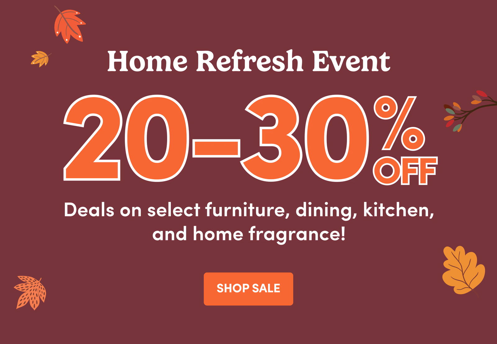 Home Refresh Event 20-30% OFF Deals on select furniture, dining, kitchen, and home fragrance! SHOP SALE