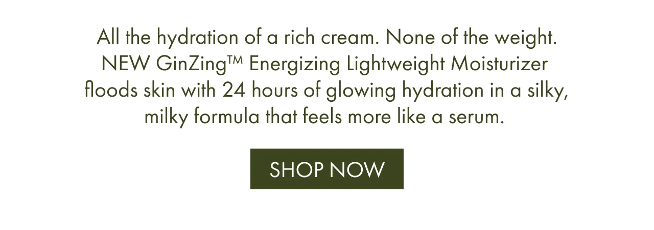 All the hydration of a rich cream. None of the weight. NEW GinZing™ Energizing Lightweight Moisturizer floods skin with 24 hours of glowing hydration in a silky, milky formula that feels more like a serum. | SHOP NOW
