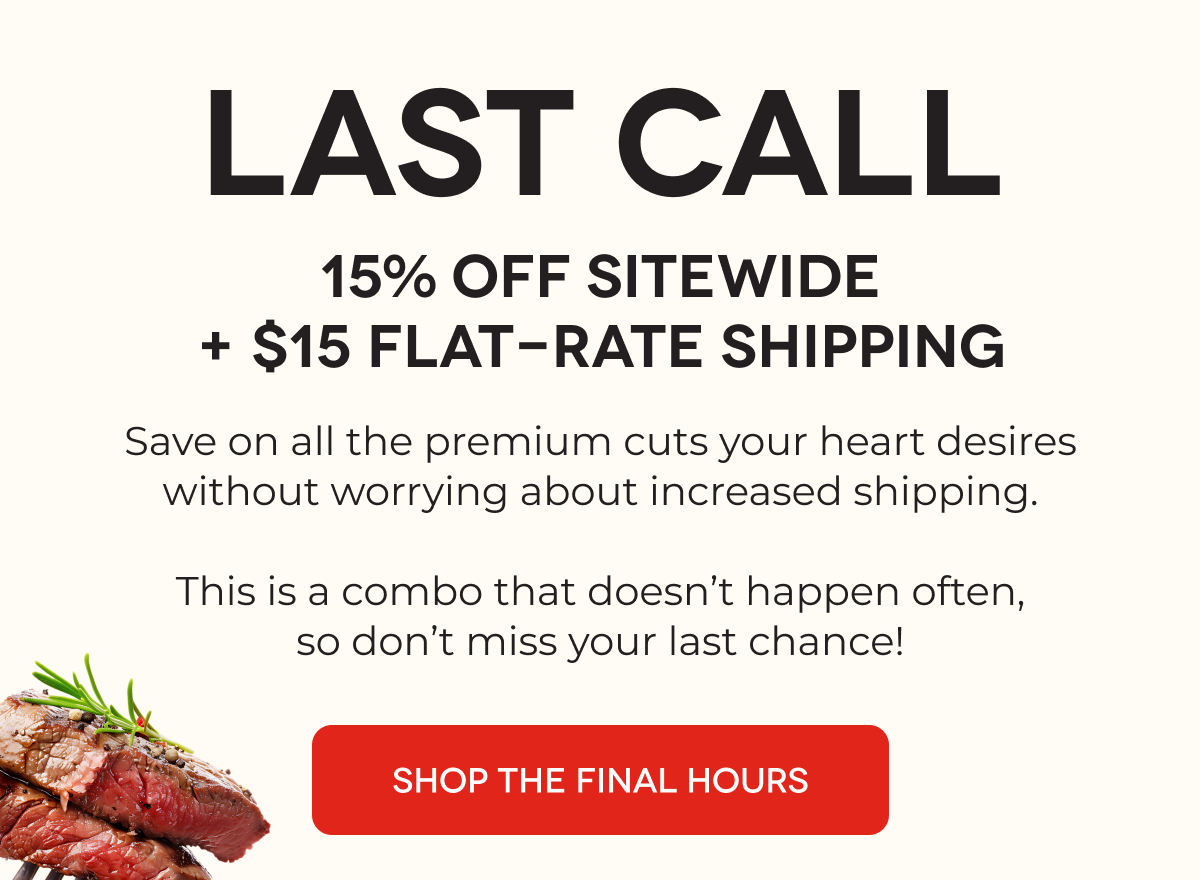 LAST CALL 15% OFF Sitewide + $15 Flat-Rate Shipping Save on all the premium cuts your heart desires without worrying about increased shipping.  This is a combo that doesn’t happen often, so don’t miss your last chance! SHOP THE FINAL HOURS