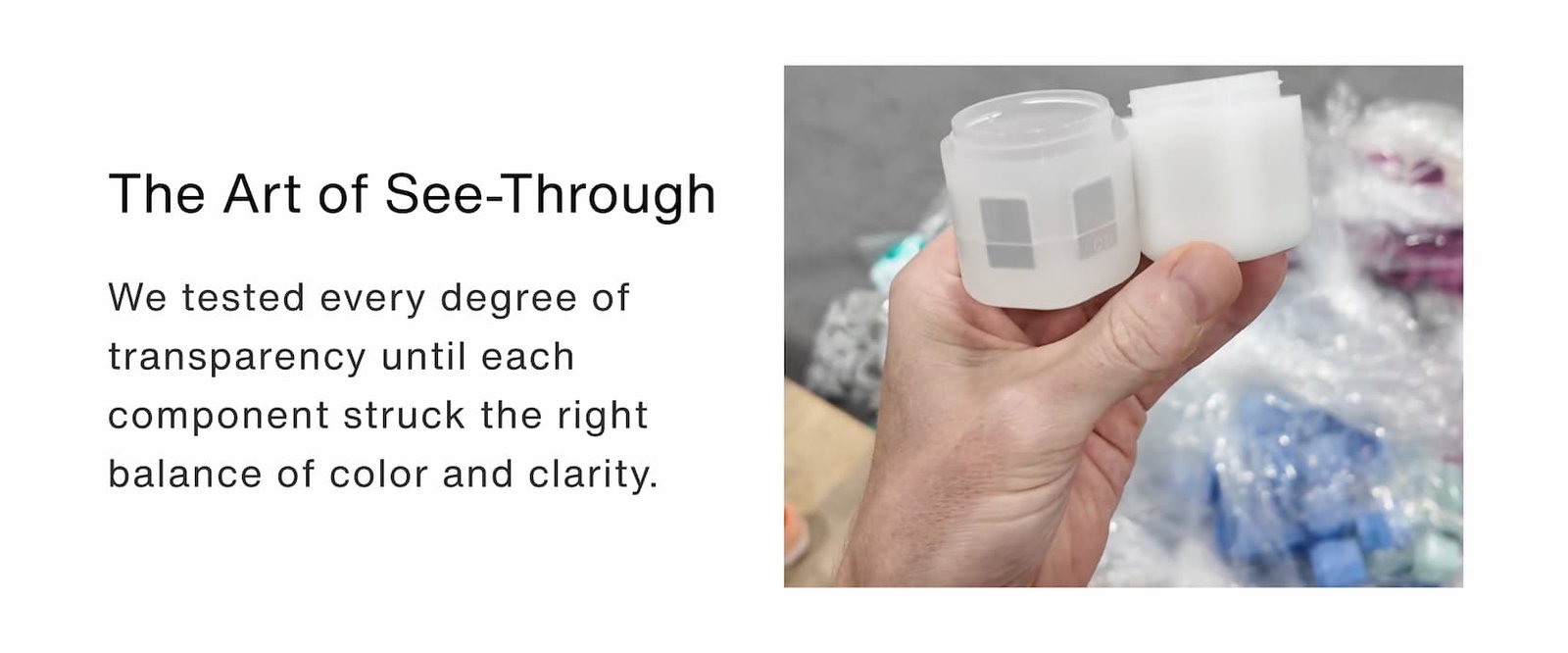 Click to shop The Jelly Capsule Collection. The Art of See-Through.  We tested every degree of transparency until each component struck the right balance of color and clarity.