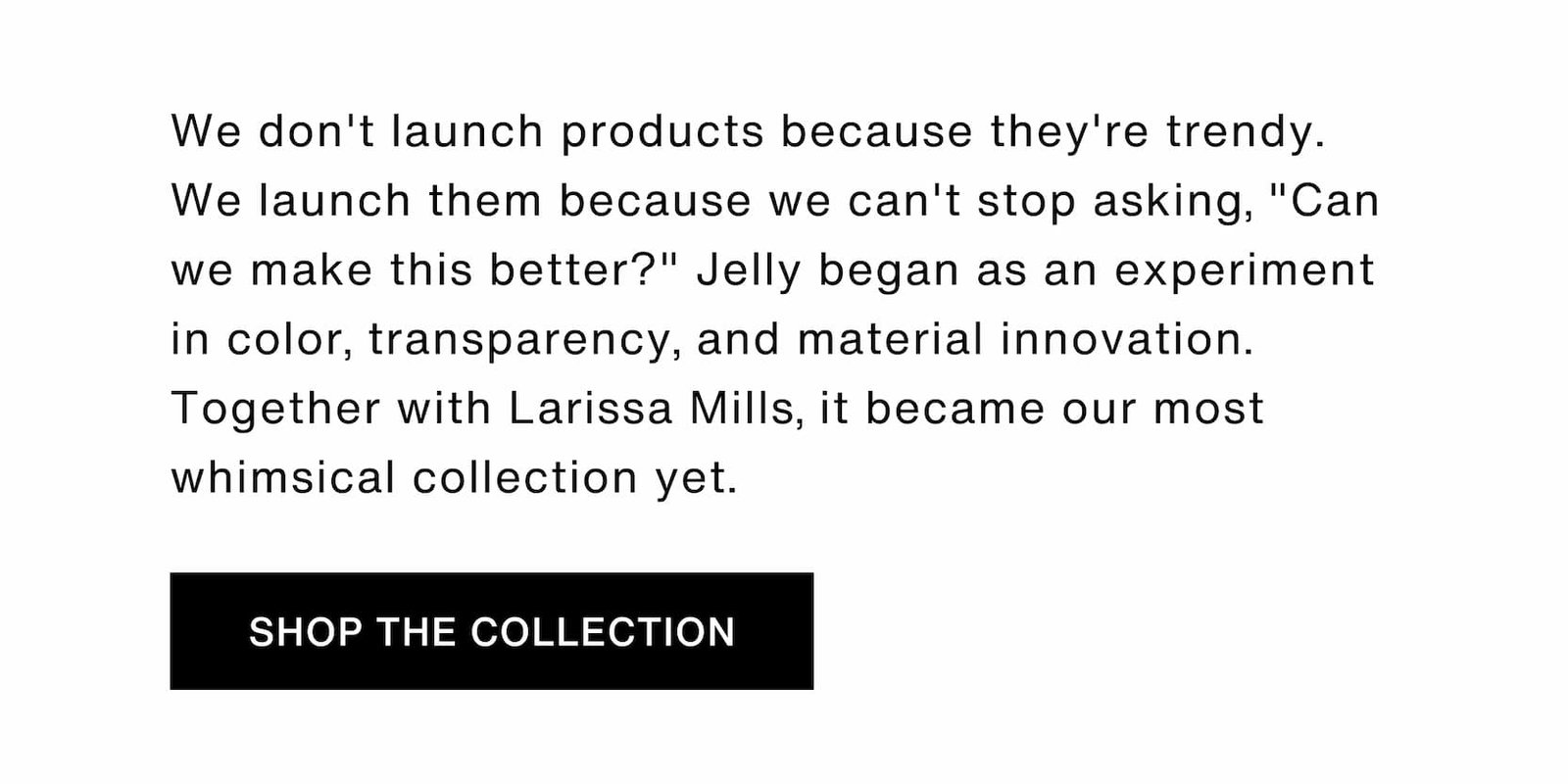 Click to shop The Jelly Capsule Collection. We don't launch products because they're trendy. We launch them because we can't stop asking, "Can we make this better?" Jelly began as an experiment in color, transparency, and material innovation. Together with Larissa Mills, it became our most whimsical collection yet. 