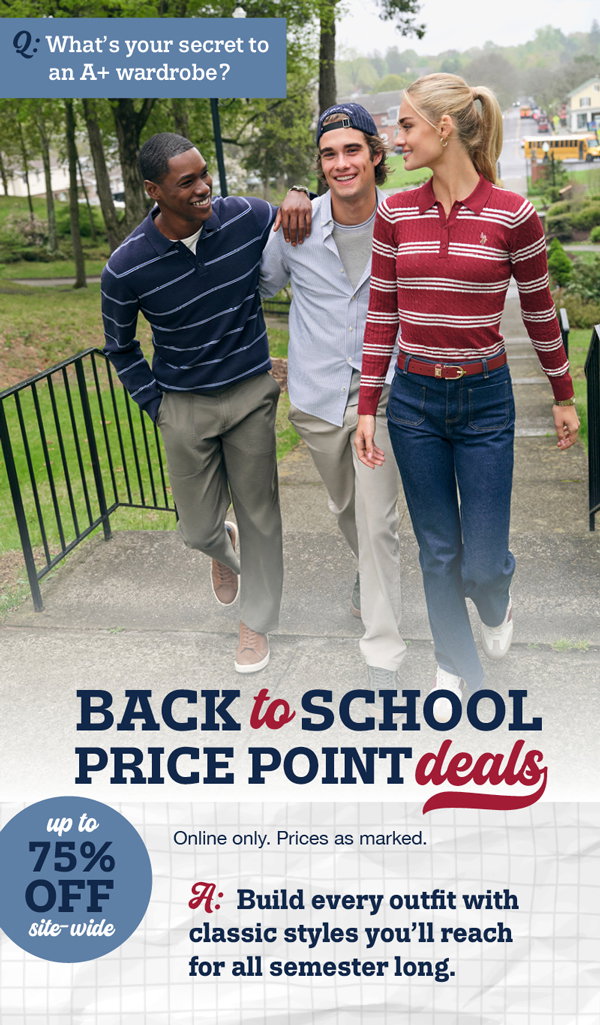 Q: What's your secret to an A+ wardrobe? Back to school price point deals. Up to 75% off site-wide. Online only. Prices as marked. A: Build every outfit with classic styles you'll reach for all semester long.