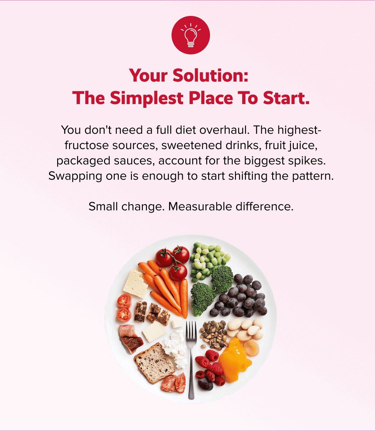 Your solution:  the simplest place to start. | You don't need a full diet overhaul. The highest-fructose sources, sweetened drinks, fruit juice, packaged sauces, account for the biggest spikes. Swapping one is enough to start shifting the pattern. | Small change. Measurable difference.
